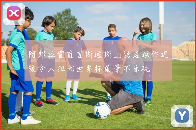 阿邦拉霍直言斯通斯上场后动作迟缓令人担忧世界杯前景不乐观