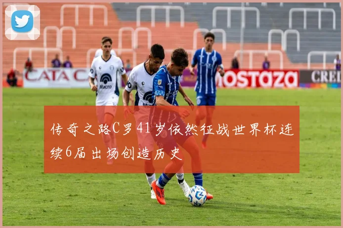 传奇之路C罗41岁依然征战世界杯连续6届出场创造历史