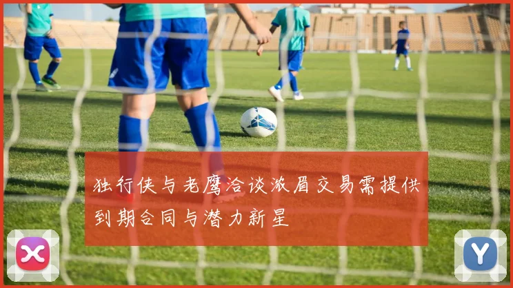 独行侠与老鹰洽谈浓眉交易需提供到期合同与潜力新星