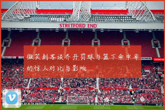 微笑刺客谈乔丹罚球与篮下命中率的惊人对比与影响