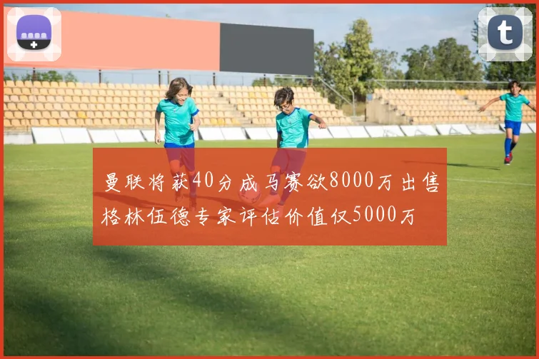 曼联将获40分成马赛欲8000万出售格林伍德专家评估价值仅5000万