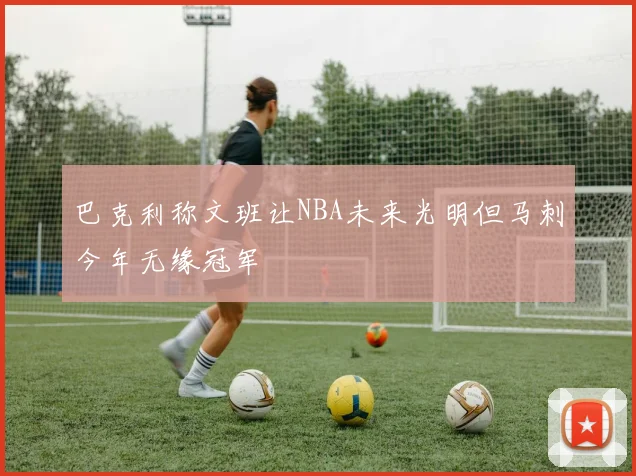巴克利称文班让NBA未来光明但马刺今年无缘冠军