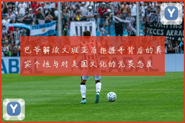 巴爷解读文班亚马拒握手背后的真实个性与对美国文化的无畏态度