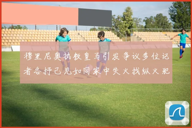 穆里尼奥执教皇马引发争议多位记者各抒己见如同家中失火找纵火犯