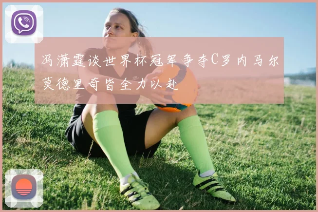 冯潇霆谈世界杯冠军争夺C罗内马尔莫德里奇皆全力以赴