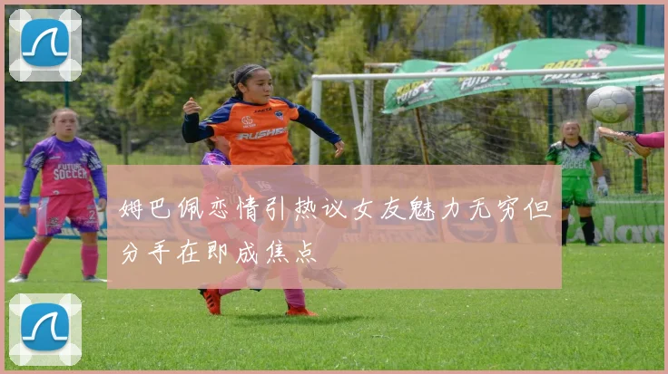 姆巴佩恋情引热议女友魅力无穷但分手在即成焦点