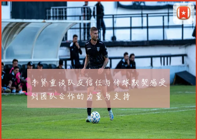 李贤重谈队友信任与传球默契感受到团队合作的力量与支持