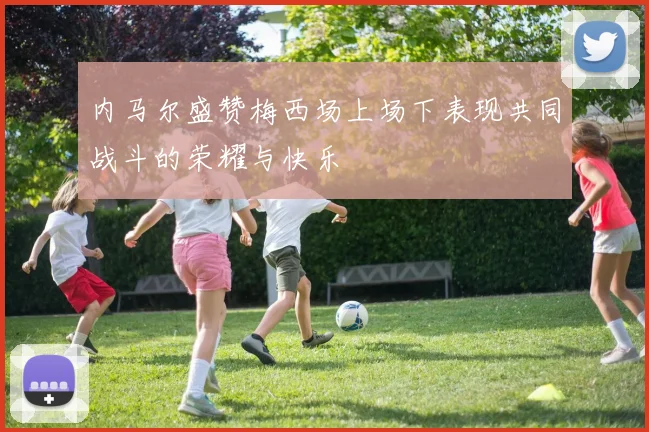内马尔盛赞梅西场上场下表现共同战斗的荣耀与快乐