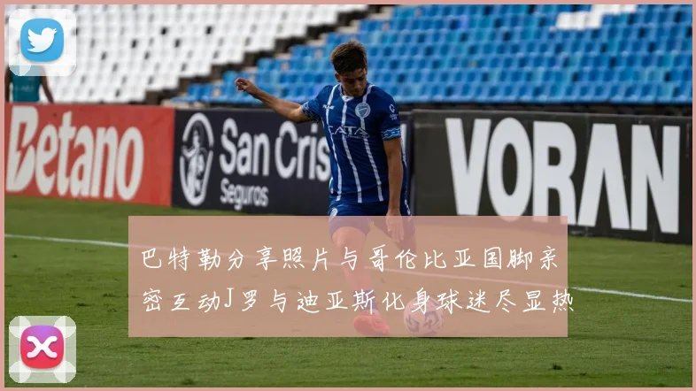 巴特勒分享照片与哥伦比亚国脚亲密互动J罗与迪亚斯化身球迷尽显热情