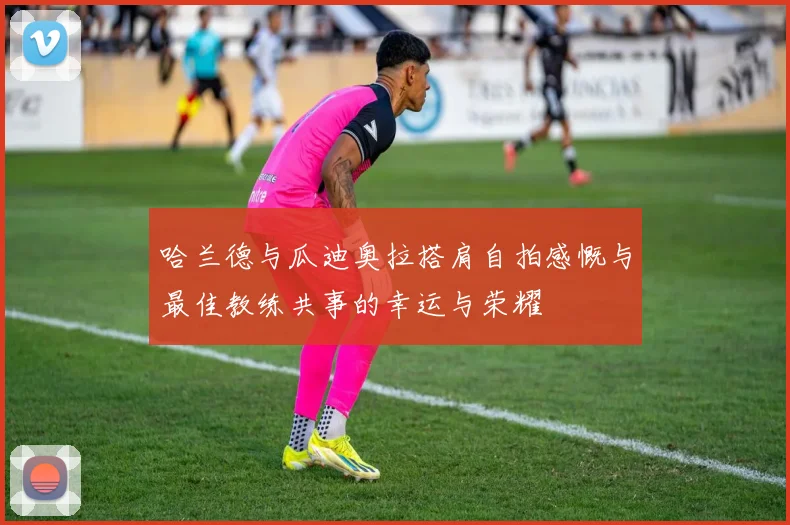 哈兰德与瓜迪奥拉搭肩自拍感慨与最佳教练共事的幸运与荣耀