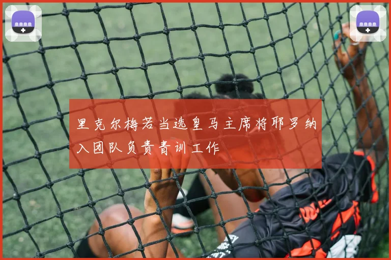 里克尔梅若当选皇马主席将耶罗纳入团队负责青训工作