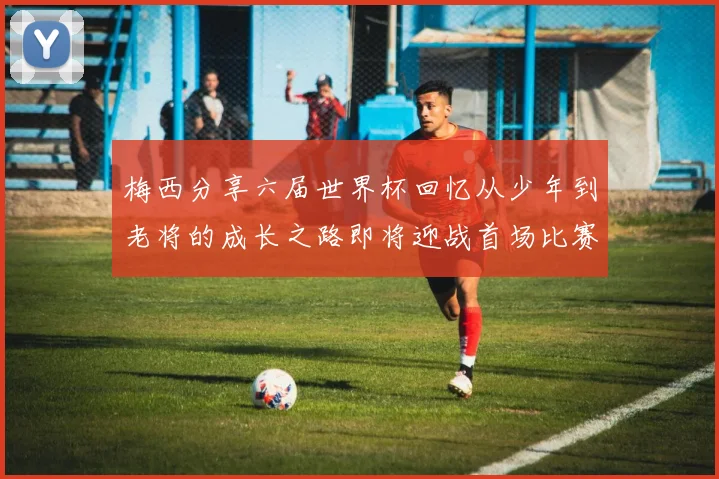 梅西分享六届世界杯回忆从少年到老将的成长之路即将迎战首场比赛