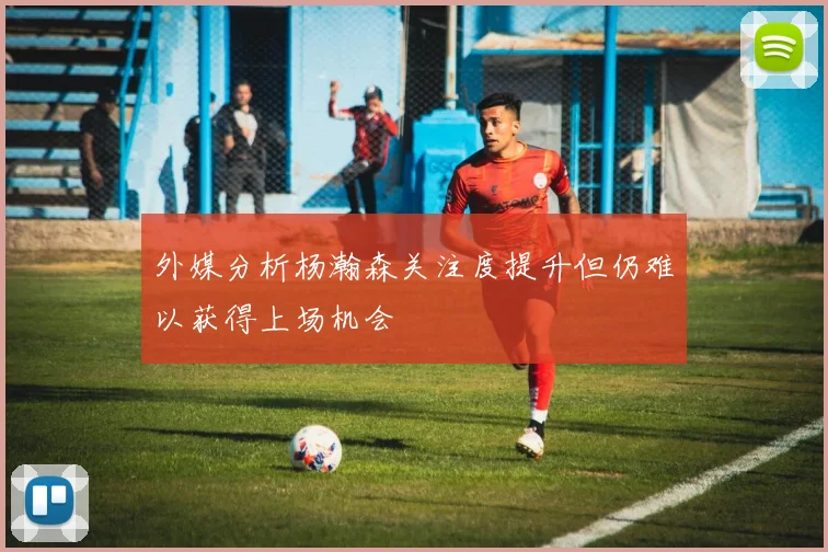外媒分析杨瀚森关注度提升但仍难以获得上场机会