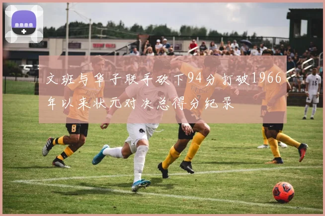 文班与华子联手砍下94分打破1966年以来状元对决总得分纪录
