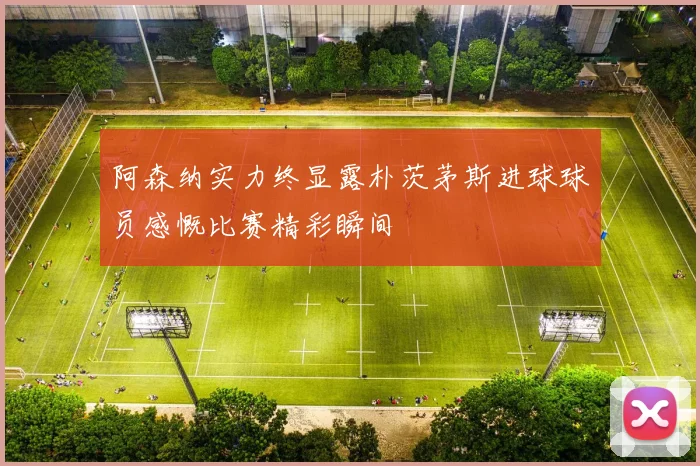 阿森纳实力终显露朴茨茅斯进球球员感慨比赛精彩瞬间